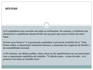 a) O capitalismo tem ocorrido em todas as civilizações. No entanto, o Ocidente tem
atualmente o capitalismo desenvolvido em um grau que nunca existiu em outro
lugar.
b) Esta nova forma é "a organização capitalista racional do trabalho livre." Esta
forma reflete a organização industrial racional, a separação dos negócios da família e
da contabilidade racional.
c) No entanto, em última análise, estas coisas só são significativas em sua associação
com a organização capitalista do trabalho. "O cálculo exato - a base de tudo - só é
possível com base no trabalho livre."
SÍNTESE:
 