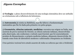 1) Teologia: o pleno desenvolvimento de uma teologia sistemática deve ser atrbuído
ao cristianismo sob a influência do helenismo.
2) Astronomia já existia na Babilônia, mas lhe faltava a fundamentação
matemática que lhe foi dada pela primeira vez pelos gregos.
3) Geometria, ciências naturais, medicina: encontra sua origem na Índia, mas
acarecia da prova racional do Ociente; as ciência naturais indianas, desenvolvidas
pela observação, não conheciam o método experimental, que foi essencialmente
produto do Renascimento; a própria medicina indiana, altamente desenvolvida, foi
tratada como fruto de laboratório moderno e adicionada a bioquímica no Ocidente.
Uma química racional tem estado ausente de todas as culturas que não a Ocidental.
Alguns Exemplos:
 