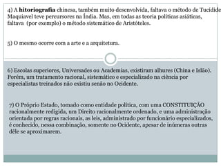 4) A hitoriografia chinesa, também muito desenvolvida, faltava o método de Tucídide
Maquiavel teve percursores na Índia. Mas, em todas as teoria políticas asiáticas,
faltava (por exemplo) o método sistemático de Aristóteles.
5) O mesmo ocorre com a arte e a arquitetura.
6) Escolas superiores, Universades ou Academias, existiram alhures (China e Islão).
Porém, um tratamento racional, sistemático e especializado na ciência por
especialistas treinados não existiu senão no Ocidente.
7) O Próprio Estado, tomado como entidade política, com uma CONSTITUIÇÃO
racionalmente redigida, um Direito racionalmente ordenado, e uma administração
orientada por regras racionais, as leis, administrado por funcionário especializados,
é conhecido, nessa combinação, somente no Ocidente, apesar de inúmeras outras
dêle se aproximarem.
 