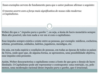Esses exemplos servem de fundamento para que o autor pudesse afirmar o seguinte:
O mesmo ocorre com a força mais significativa de nossa vida moderna:
o Capitalismo.
Weber diz que o “ impulso para o ganho ”, ou seja, a ânsia de lucro monetário sempre
Mais alto possível, não tem nada a ver em si com o capitalismo.
Esse impulso sempre existiu e existe entre as pessoas, por exemplo: médicos, cocheiros,
artistas, prostitutas, soldados, ladrões, jogadores, mendigos, etc.
Ou seja, em toda espécie e condições de pessoas, em todas as épocas de todos os países
da Terra, onde quer que, de alguma forma, se apresentou, uma possibilidade objetiva,
esse impulso está presente.
Assim, Weber descaracteriza o capitalismo como a fonte de que gera o desejo de lucro
ilimitado. O Capitalismo pode até representar o contraponto: uma restrição, ou, pelo
menos, uma moderação racional desse impulso para o ganho, que é irracional.
 