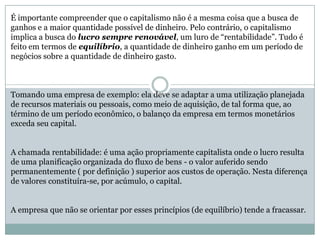 É importante compreender que o capitalismo não é a mesma coisa que a busca de
ganhos e a maior quantidade possível de dinheiro. Pelo contrário, o capitalismo
implica a busca do lucro sempre renovável, um luro de “rentabilidade”. Tudo é
feito em termos de equilíbrio, a quantidade de dinheiro ganho em um período de
negócios sobre a quantidade de dinheiro gasto.
Tomando uma empresa de exemplo: ela deve se adaptar a uma utilização planejada
de recursos materiais ou pessoais, como meio de aquisição, de tal forma que, ao
término de um período econômico, o balanço da empresa em termos monetários
exceda seu capital.
A chamada rentabilidade: é uma ação propriamente capitalista onde o lucro resulta
de uma planificação organizada do fluxo de bens - o valor auferido sendo
permanentemente ( por definição ) superior aos custos de operação. Nesta diferença
de valores constituíra-se, por acúmulo, o capital.
A empresa que não se orientar por esses princípios (de equilíbrio) tende a fracassar.
 