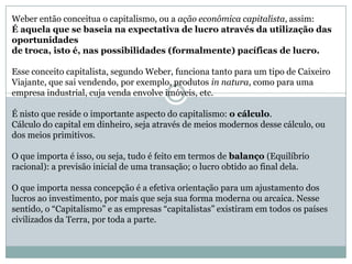 Weber então conceitua o capitalismo, ou a ação econômica capitalista, assim:
É aquela que se baseia na expectativa de lucro através da utilização das
oportunidades
de troca, isto é, nas possibilidades (formalmente) pacíficas de lucro.
Esse conceito capitalista, segundo Weber, funciona tanto para um tipo de Caixeiro
Viajante, que sai vendendo, por exemplo, produtos in natura, como para uma
empresa industrial, cuja venda envolve imóveis, etc.
É nisto que reside o importante aspecto do capitalismo: o cálculo.
Cálculo do capital em dinheiro, seja através de meios modernos desse cálculo, ou
dos meios primitivos.
O que importa é isso, ou seja, tudo é feito em termos de balanço (Equilíbrio
racional): a previsão inicial de uma transação; o lucro obtido ao final dela.
O que importa nessa concepção é a efetiva orientação para um ajustamento dos
lucros ao investimento, por mais que seja sua forma moderna ou arcaica. Nesse
sentido, o “Capitalismo” e as empresas “capitalistas” existiram em todos os países
civilizados da Terra, por toda a parte.
 