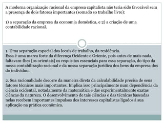 A moderna organização racional da empresa capitalista não teria sido favorável sem
a presença de dois fatores importantes (somado so trabalho livre):
1) a separação da empresa da economia doméstica, e 2) a criação de uma
contabilidade racional.
1. Uma separação espacial dos locais de trabalho, da residência.
Essa é uma marca forte da diferença Ocidente e Oriente, pois antes de mais nada,
faltavam-lhes [os orientais] os requisitos essenciais para essa separação, do tipo da
nossa contabilização racional e da nossa separação jurídica dos bens da empresa dos
do indivíduo.
2. Sua racionalidade decorre da maneira direta da calculabilidade precisa de seus
fatores técnicos mais importantes. Implica isso principalmente num dependência da
ciência ocidental, notadamente da matemática e das experimentalmente exatas
ciêncas da natureza. O desenvolvimento de tais ciências e das técnicas baseadas
nelas recebem importantes impulsos dos interesses capitalistas ligados à sua
aplicação na prática econômica.
 