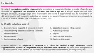 Le life skills 
Si tratta di “competenze sociali e relazionali che permettono ai ragazzi di affrontare in modo efficace le varie 
situazioni; di rapportarsi con autostima a se stessi, con fiducia agli altri e alla più ampia comunità (dalla 
famiglia, alla scuola, al gruppo degli amici e conoscenti, alla società di appartenenza, ecc). La mancanza di tali 
skill socio-emotive può causare in particolare nei ragazzi e nei giovani, l’instaurarsi di comportamenti negativi e 
a rischio in risposta a stress” (Life skills in school – OMS, 1993 
Le life skills individuate sono 10: 
1. Decision making (capacità di prendere decisioni) 
2. Problem solving (capacità di risolvere i problemi) 
3. Pensiero creativo 
4. Pensiero critico 
5. Comunicazione efficace 
6. Capacità di relazioni interpersonali 
7. Autoconsapevolezza 
8. Empatia 
9. Gestione delle emozioni 
10. Gestione dello stress 
Obiettivo dell’OMS era migliorare il benessere e la salute dei bambini e degli adolescenti tramite 
l’apprendimento di abilità e competenze utili per affrontare varie situazioni, anche di fronte all’imprevisto o 
a situazioni di forte stress emotivo (es. insuccesso scolastico/professionale/affettivo, disoccupazione, etc) 
 