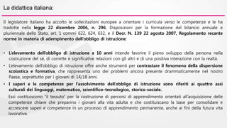 La didattica italiana: 
Il legislatore italiano ha accolto le sollecitazioni europee a orientare i curricula verso le competenze e le ha 
tradotte nella legge 22 dicembre 2006, n. 296, Disposizioni per la formazione del bilancio annuale e 
pluriennale dello Stato, art. 1 commi 622, 624, 632, e il Decr. N. 139 22 agosto 2007, Regolamento recante 
norme in materia di adempimento dell’obbligo di istruzione: 
• L’elevamento dell’obbligo di istruzione a 10 anni intende favorire il pieno sviluppo della persona nella 
costruzione del sé, di corrette e significative relazioni con gli altri e di una positiva interazione con la realtà. 
• L’elevamento dell’obbligo di istruzione offre anche strumenti per contrastare il fenomeno della dispersione 
scolastica e formativa, che rappresenta uno dei problemi ancora presente drammaticamente nel nostro 
Paese, soprattutto per i giovani di 14/18 anni. 
• I saperi e le competenze per l’assolvimento dell’obbligo di istruzione sono riferiti ai quattro assi 
culturali dei linguaggi, matematico, scientifico–tecnologico, storico-sociale. 
Essi costituiscono “il tessuto” per la costruzione di percorsi di apprendimento orientati all’acquisizione delle 
competenze chiave che preparino i giovani alla vita adulta e che costituiscano la base per consolidare e 
accrescere saperi e competenze in un processo di apprendimento permanente, anche ai fini della futura vita 
lavorativa. 
 