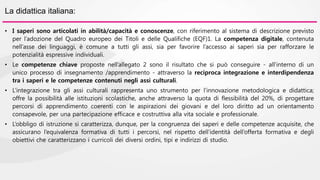 La didattica italiana: 
• I saperi sono articolati in abilità/capacità e conoscenze, con riferimento al sistema di descrizione previsto 
per l’adozione del Quadro europeo dei Titoli e delle Qualifiche (EQF)1. La competenza digitale, contenuta 
nell’asse dei linguaggi, è comune a tutti gli assi, sia per favorire l’accesso ai saperi sia per rafforzare le 
potenzialità espressive individuali. 
• Le competenze chiave proposte nell’allegato 2 sono il risultato che si può conseguire - all’interno di un 
unico processo di insegnamento /apprendimento - attraverso la reciproca integrazione e interdipendenza 
tra i saperi e le competenze contenuti negli assi culturali. 
• L’integrazione tra gli assi culturali rappresenta uno strumento per l’innovazione metodologica e didattica; 
offre la possibilità alle istituzioni scolastiche, anche attraverso la quota di flessibilità del 20%, di progettare 
percorsi di apprendimento coerenti con le aspirazioni dei giovani e del loro diritto ad un orientamento 
consapevole, per una partecipazione efficace e costruttiva alla vita sociale e professionale. 
• L’obbligo di istruzione si caratterizza, dunque, per la congruenza dei saperi e delle competenze acquisite, che 
assicurano l’equivalenza formativa di tutti i percorsi, nel rispetto dell’identità dell’offerta formativa e degli 
obiettivi che caratterizzano i curricoli dei diversi ordini, tipi e indirizzi di studio. 
 
