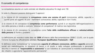 Il concetto di competenza 
La competenza assume un ruolo centrale nel dibattito educativo fin dagli anni ’90. 
In tutte le riflessioni possono distinguersi 3 approcci: 
1) la visione di chi concepisce la competenza come una somma di parti (conoscenze, abilità, capacità) e 
quindi pone ad oggetto di cura i frammenti (conoscenze, abilità, capacità) e non il tutto; 
2) la visione di chi concepisce la competenza come performance, quindi è un requisito dell'organizzazione e 
non della persona, e tende a costruire "dizionari di competenze" di matrice neo-tayloristica 
3) la visione di chi concepisce la competenza come l'atto della mobilitazione efficace e valutata/validata 
della persona di fronte a problemi 
La definizione più recente è stata data nel 2008 all’interno della Raccomandazione 2008/C 111/01, con la quale 
l’Unione Europea ha ufficialmente adottato l’European Qualification Framework – EQF: 
Si definisce come “competenza” la “comprovata capacità di utilizzare conoscenze, abilità e capacità personali, 
sociali e/o metodologiche, in situazioni di lavoro o di studio e nello sviluppo professionale e personale” 
descritta in termini di “responsabilità e autonomia” e con l’obiettivo di “promuovere la mobilità transfrontaliera 
dei cittadini e agevolarne l’apprendimento permanente”. 
 
