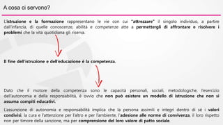 A cosa ci servono? 
L’istruzione e la formazione rappresentano le vie con cui “attrezzare” il singolo individuo, a partire 
dall’infanzia, di quelle conoscenze, abilità e competenze atte a permettergli di affrontare e risolvere i 
problemi che la vita quotidiana gli riserva. 
Il fine dell’istruzione e dell’educazione è la competenza. 
Dato che il motore della competenza sono le capacità personali, sociali, metodologiche, l’esercizio 
dell’autonomia e della responsabilità, è ovvio che non può esistere un modello di istruzione che non si 
assuma compiti educativi. 
L’assunzione di autonomia e responsabilità implica che la persona assimili e integri dentro di sé i valori 
condivisi, la cura e l’attenzione per l’altro e per l’ambiente, l’adesione alle norme di convivenza, il loro rispetto 
non per timore della sanzione, ma per comprensione del loro valore di patto sociale. 
 