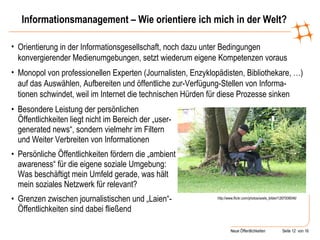 Informationsmanagement – Wie orientiere ich mich in der Welt? Besondere Leistung der persönlichen Öffentlichkeiten liegt nicht im Bereich der „user-generated news“, sondern vielmehr im Filtern und Weiter Verbreiten von Informationen Persönliche Öffentlichkeiten fördern die „ambient awareness“ für die eigene soziale Umgebung: Was beschäftigt mein Umfeld gerade, was hält mein soziales Netzwerk für relevant? Grenzen zwischen journalistischen und „Laien“-Öffentlichkeiten sind dabei fließend  http://www.flickr.com/photos/axels_bilder/1267008046/ Orientierung in der Informationsgesellschaft, noch dazu unter Bedingungen konvergierender Medienumgebungen, setzt wiederum eigene Kompetenzen voraus Monopol von professionellen Experten (Journalisten, Enzyklopädisten, Bibliothekare, …) auf das Auswählen, Aufbereiten und öffentliche zur-Verfügung-Stellen von Informa- tionen schwindet, weil im Internet die technischen Hürden für diese Prozesse sinken 