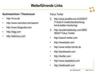 Weiterführende Links Suchmaschinen / Themenscan http://rivva.de http://www.icerocket.com/search http://www.blogpulse.com http://digg.com http://delicious.com Fokus Twitter http://www.pixelfreund.ch/2009/07/7-tools-fr-medienbeobachtung-trend-twitter-monitoring/ http://socialmediatoday.com/SMC/80437 Fokus Twitter http://search.twitter.com http://tweetstats.com http://www.twitter-trends.de http://backtweets.com http://dwitter.com / http://www.tweetdeck.com http://twitterwallr.com 