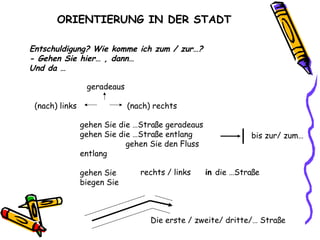 ORIENTIERUNG IN DER STADT
Entschuldigung? Wie komme ich zum / zur…?
- Gehen Sie hier… , dann…
Und da …
geradeaus
(nach) links (nach) rechts
gehen Sie die …Straße geradeaus
gehen Sie die …Straße entlang
gehen Sie den Fluss
entlang
gehen Sie
biegen Sie
bis zur/ zum…
rechts / links in die …Straße
Die erste / zweite/ dritte/… Straße
 