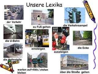 Unsere Lexika
der Verkehr
über die Straße gehen
die U-Bahn
die Haltestelle
die Eckeeinsteigen
aussteigen
warten auf+Akk./ stehen
bleiben
zu Fuß gehen
die Verkehrsampel
 