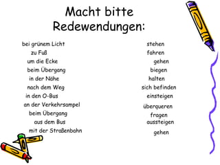 Macht bitte
Redewendungen:
zu Fuß
bei grünem Licht
mit der Straßenbahn
aus dem Bus
beim Übergang
an der Verkehrsampel
in den O-Bus
nach dem Weg
in der Nähe
beim Übergang
um die Ecke
aussteigen
fragen
überqueren
einsteigen
sich befinden
halten
biegen
gehen
fahren
stehen
gehen
 