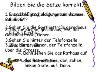 Bilden Sie die Sätze korrekt.
1. wie, ich, Entschuldigung, zum, komme,
Bahnhof?
2. bis zur Kirche, geradeaus, Sie, die
Goethestrasse, Gehen.
3. Sie, hinter, Gehen, der Telefonzelle,
über die Strasse.
4. das Rathaus, Sie, der, sehen,
linken Seite, auf, Dann.
1.Entschuldigung, wie komme ich zum
Bahnhof?
2.Gehen Sie die Goethestraße geradeaus
bis zur Kirche.
3.Gehen Sie hinter der Telefonzelle
über die Straße.
4. Dann sehen Sie das Rathaus auf
der linken Seite.
 
