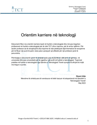 Qendra e Teknologjisë Tiranë
Formim Profesional
NIPT - L41726451F
LN-8787-11-2014
Orientim karriere në teknologji
Dokumenti fillon me orientim karriere bazë në fushën e teknologjisë dhe më pas tregohen
profesionet në fushën e teknologjisë për të cilat TCT ofron trajnime, për të arritur qëllimin. Për
secilin profesion do të shoqërojmë disa trajnime të cilat plotësojnë dijet themelore të nevojshme
për të filluar një punë të parë; duke patur parasysh që aftësitë për një profesion janë të
panumërta.
Përmbajtja e dokumentit synon të drejtojë sado pak studentët të cilët janë në gjimnaz, në
universitet dhe pas universitetit për të zgjedhur një profil në fushën e teknologjisë. Trajnimet
praktike në fushën e teknologjisë nga Qendra e Teknologjisë Tiranë synojnë të afrojnë të rinjtë
me tregun e punës.
Rezart Alija
Mendime të sintetizuara të vendosura në letër bazuar në eksperiencë në Qendrën e
Teknologjisë Tiranë!
Maj 2023
Rruga e Durrësit #53 Tiranë | +(355) 67 686 1620 | info@tct.edu.al | www.tct.edu.al
1
 