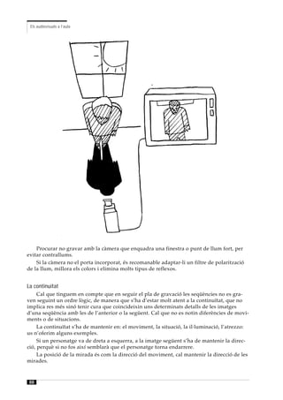 Els audiovisuals a l’aula




    Procurar no gravar amb la càmera que enquadra una finestra o punt de llum fort, per
evitar contrallums.
    Si la càmera no el porta incorporat, és recomanable adaptar-li un filtre de polarització
de la llum, millora els colors i elimina molts tipus de reflexos.


La continuïtat
     Cal que tinguem en compte que en seguir el pla de gravació les seqüències no es gra-
ven seguint un ordre lògic, de manera que s’ha d’estar molt atent a la continuïtat, que no
implica res més sinó tenir cura que coincideixin uns determinats detalls de les imatges
d’una seqüència amb les de l’anterior o la següent. Cal que no es notin diferències de movi-
ments o de situacions.
     La continuïtat s’ha de mantenir en: el moviment, la situació, la il·luminació, l’atrezzo:
us n’oferim alguns exemples.
     Si un personatge va de dreta a esquerra, a la imatge següent s’ha de mantenir la direc-
ció, perquè si no fos així semblarà que el personatge torna endarrere.
     La posició de la mirada és com la direcció del moviment, cal mantenir la direcció de les
mirades.



88
 