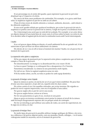 El vídeo. Estratègies i recursos didàctics


     Si un personatge era al centre del quadre, quan reprenem la gravació no pot estar
desplaçat cap a l’esquerra o la dreta.
     Els canvis de llum creen problemes de continuïtat. Per exemple, si es grava amb llum
solar, la seqüència següent no pot fer-se amb un cel cobert.
     S’han d’evitar errors de detalls referents a vestuari, ambients, decorats... amb relació a
les diferents seqüències.
     Si una acció quedés tallada per qualsevol incidència, per evitar la gravació de tota la
seqüència es podria canviar la posició de la càmera, l’angle de la presa o la distància focal.
     No s’interromprà una acció que no està del tot acabada. Per exemple: si un actor deixa
un objecte damunt d’una taula hem de veure com el col·loca sobre la taula i en retira la mà.
Si es decideix tallar el següent pla ha de tenir la continuïtat exacta amb l’acció interrompuda.


L’àudio
    Si es vol gravar algun diàleg en directe, el soroll ambiental ha de ser gairebé nul. A les
entrevistes es pot col·locar un micro addicional a la càmera.
    Els efectes de so i veu en off es faran al moment de muntar l’àudio, no cal gravar-los al
moment de la gravació.


La separació entre plans o seqüències
   Hi ha uns signes de puntuació per la separació entre plans o seqüencies que cal tenir en
compte a l’hora de la gravació.
   Per desenfocament. La imatge es va desenfocant fins a no veure-s’hi bé.
   La fosa es quan l’imatge es va enfosquint fins a desapareixer. O a l’inrevés.
   Panoràmica encadenada. La càmera fa una panoràmica molt ràpida.
   Per tall en sec. Entra la següent seqüència sense res més.
   N’hi ha moltes altres, ara bé, no totes es poden fer amb equip domèstics.


La gravació d’imatges sense trípode
    Quan la càmera es porta a la mà ha de ser el cos que li doni estabilitat. Els peus han
d’estar una mica separats i, el pes del cos, repartit entre les dues cames.
    Els colzes contra el cos i les espatlles relaxades, per evitar tensions. De vegades es
poden fer servir suports improvisats, com ara el respatller d’una cadira.
    Per gravar angles alts es pot fer servir una escala.
    Per gravar angles baixos, estirar-se al terra.
    Per fer una panoràmica es gira el cos, recolzat en una paret.
    Quan es grava en terrenys accidentats convé portar la càmera al nivell de la cintura
amb els braços lleugeraments separats del cos perquè actuïn de contrapès.
    Per fer un tràveling es pot utilitzar una cadira de rodes, un carret de supermercat, etc.
Si algú ens en deixa, és clar.


La gravació d’imatges fixes
    En molts tipus de gravació és possible utilitzar imatges gràfiques de llibres o de revis-
tes o dibuixos o bé gravar objectes petits, com ara monedes, fòssils, rellotges... i si el nostre
videograma també en necessita, ara és el moment de gravar-ho.



                                                                                              89
 