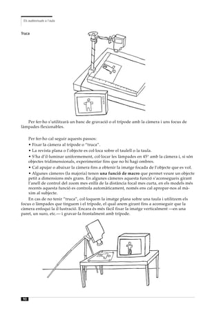 Els audiovisuals a l’aula


Truca




   Per fer-ho s’utilitzarà un banc de gravació o el trípode amb la càmera i uns focus de
làmpades flexionables.

    Per fer-ho cal seguir aquests passos:
    • Fixar la càmera al trípode o “truca”.
    • La revista plana o l’objecte es col·loca sobre el taulell o la taula.
    • S’ha d’il·luminar uniformement, col·locar les làmpades en 45° amb la càmera i, si són
    objectes tridimensionals, experimentar fins que no hi hagi ombres.
    • Cal apujar o abaixar la càmera fins a obtenir la imatge focada de l’objecte que es vol.
    • Algunes càmeres (la majoria) tenen una funció de macro que permet veure un objecte
    petit a dimensions més grans. En algunes càmeres aquesta funció s’aconsegueix girant
    l’anell de control del zoom mes enllà de la distància focal mes curta, en els models més
    recents aquesta funció es controla automàticament, només ens cal apropar-nos al mà-
    xim al subjecte.
    En cas de no tenir ”truca”, col·loquem la imatge plana sobre una taula i utilitzem els
focus o làmpades que tinguem i el trípode, el qual anem girant fins a aconseguir que la
càmera enfoqui la il·lustració. Encara és més fàcil fixar la imatge verticalment —en una
paret, un suro, etc.— i gravar-la frontalment amb trípode.




 90
 