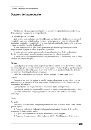 El vídeo. Estratègies i recursos didàctics



Després de la producció




    Arribem ara a la que segurament pot ser la fase més complicada i interessant a l’hora
de realitzar un videograma: la postproducció.

Un cop hem gravat, cal saber
     Què tenim a cada cinta i en quin lloc. Minutem les cintes: les rebobinem i en posem el
comptador a zero; en un full anotem el minut i la imatge que hi veiem tot valorant si la
qualitat de les imatges enregistrades és la correcta i valorant també si cal repetir-ne alguna
(vegeu-ne model a l’apartat de plantilles).
     Si hem respectat o no el guió tècnic (ja veurem que moltes vegades el que havíem
projectat sobre el paper és difícil de portar a la pràctica).
     Si tenim totes les imatges que ens calen (especialment si hem de fer-ne l’editatge) i
decidir si podem seguir sense les que ens manquen o ens cal enregistrar-les.
     Si no cal fer ni l’editatge ni la sonorització, ja hem enllestit la nostra feina. Però si no és
així hem de continuar llegint...

Editem
     L’editatge és el muntatge cinematogràfic per bé que fet amb vídeo. Es tracta de reorde-
nar les imatges gravades, on s’eliminen les preses que no volem, i els plans queden organit-
zats d’una manera diferent (segons el que hem previst en el guió) amb l’objectiu de millo-
rar la forma i el contingut del que hem gravat.
     Hi ha dos procediments per editar les nostres imatges. Per unió o per insert.
Material
     Dos magnetoscopis. Un farà de lector allà on posen la cinta de la qual volem extreure
les imatges per al muntatge. L’altre magnetoscopi farà d’editor, és a dir, hi gravaran les
imatges que seleccionem.
     Connectat entre ells (vegeu la fitxa de connexions de les configuracions).
     Una cinta de qualitat pro (recomanable), que serà el màster on gravarem les imatges i el so.
     Les cintes on tenim les imatges gravades. Cada una de elles tindrà el seu full de
minutatge.

Procés
Per unió
    Es tracta d’anar posant les imatges enganxades les unes al darrere de les altres. Passos
que cal seguir:
    1. Posar una cinta verge (màster) en el magnetoscopi editor i la cinta de les nostres
imatges en el magnetoscopi lector.
    2. Es grava a la cinta màster un minut de barres de colors o negres.
    3. Preparem el magnetoscopi editor en funció (REC + PAUSE) després de les barres.



                                                                                                 91
 