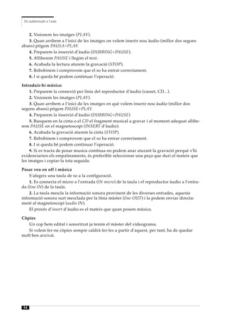 Els audiovisuals a l’aula


   2. Visionem les imatges (PLAY).
   3. Quan arribem a l’inici de les imatges on volem inserir nou àudio (millor dos segons
abans) pitgem PAUSA+PLAY.
   4. Preparem la inserció d’àudio (DUBBING+PAUSE).
   5. Alliberem PAUSE i llegim el text .
   6. Acabada la lectura aturem la gravació (STOP).
   7. Rebobinem i comprovem que el so ha entrat correctament.
   8. I si queda bé podem continuar l’operació.

Introduir-hi música:
     1. Preparem la connexió per línia del reproductor d’àudio (casset, CD...).
     2. Visionem les imatges (PLAY).
     3. Quan arribem a l’inici de les imatges en què volem inserir nou àudio (millor dos
segons abans) pitgem PAUSE+PLAY.
     4. Preparem la inserció d’àudio (DUBBING+PAUSE)
     5. Busquem en la cinta o el CD el fragment musical a gravar i al moment adequat allibe-
rem PAUSE en el magnetoscopi (INSERT d’àudio).
     6. Acabada la gravació aturem la cinta (STOP).
     7. Rebobinem i comprovem que el so ha entrar correctament.
     8. I si queda bé podem continuar l’operació.
     9. Si es tracta de posar musica contínua no podem anar aturant la gravació perquè s’hi
evidenciarien els empalmaments, és preferible seleccionar una peça que duri el mateix que
les imatges i copiar-la tota seguida.

Posar veu en off i música
    S’afegeix una taula de so a la configuració.
    1. Es connecta el micro a l’entrada (IN micro) de la taula i el reproductor àudio a l’entra-
da (line IN) de la taula.
    2. La taula mescla la informació sonora provinent de les diverses entrades, aquesta
informació sonora surt mesclada per la línia màster (line OUT) i la podem enviar directa-
ment al magnetoscopi (audio IN).
    El procés d’insert d’àudio es el mateix que quan posem música.

Còpies
   Un cop hem editat i sonoritzat ja tenim el màster del videograma.
   Si volem fer-ne còpies sempre caldrà fer-les a partir d’aquest, per tant, ha de quedar
molt ben arxivat.




94
 