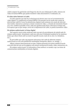 Els audiovisuals a l’aula


caldrà comprar les pel·lícules sinó llogar-les des de casa mitjançant el cable, càmeres de
vídeo en format MPEG que poden transferir vídeo directament a l’ordinador, etc.

El vídeo sobre Internet i el cable
    Un dels aspectes que més ha evolucionat als darrers anys rau en la transmissió de
vídeo digital. La compressió en format MPEG-2 ha permès enviar molts més canals de
televisió per satèl·lit i crear les plataformes digitals amb centenars de canals de televisió.
Així mateix, Internet ja comença a emetre senyals de vídeo, i, a banda de transmetre fitxers
avi o mov, també és possible veure, amb una qualitat molt minsa, televisió en temps real.
Cal esperar que en poc temps, arran de la implantació del cable, es podrà transmetre vídeo.

Els mitjans audiovisuals i el futur digital
     Tots aquests canvis estan unificant cada cop més els procediments de treball amb els
mitjans audiovisuals. Actualment, amb una sola eina (l’ordinador) podem fer les mateixes
feines que abans fèiem amb un munt d´aparells (casset, taula de so, dos vtr, tituladora,
etc.).
     És previsible que cada cop puguem interactuar més amb els diferents mitjans
audiovisuals en una sola plataforma multimèdia (fotografia, dibuix, so, imatge... )
     Alhora, estarem intercomunicats en totes. Podrem presentar els nostres treballs d’escola
arreu del món tal com son les pàgines web actuals incorporant-hi àudio, vídeo, animacions, etc.
     Els mitjans audiovisuals i la informàtica s’han unificat i es tendeix cap a un futur de
comunicacions multimèdia en formats digitals.




98
 
