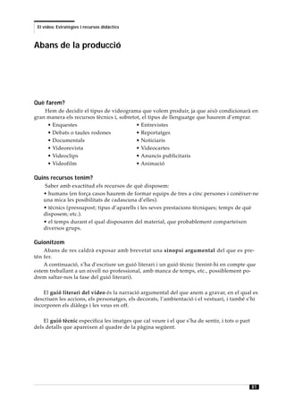 El vídeo. Estratègies i recursos didàctics



Abans de la producció




Què farem?
    Hem de decidir el tipus de videograma que volem produir, ja que això condicionarà en
gran manera els recursos tècnics i, sobretot, el tipus de llenguatge que haurem d’emprar.
     • Enquestes                           • Entrevistes
     • Debats o taules rodones             • Reportatges
     • Documentals                         • Noticiaris
     • Videorevista                        • Videocartes
     • Videoclips                          • Anuncis publicitaris
     • Videofilm                           • Animació

Quins recursos tenim?
    Saber amb exactitud els recursos de què disposem:
    • humans (en força casos haurem de formar equips de tres a cinc persones i conèixer-ne
    una mica les posibilitats de cadascuna d’elles).
    • tècnics (pressupost; tipus d’aparells i les seves prestacions tècniques; temps de què
    disposem; etc.).
    • el temps durant el qual disposaren del material, que probablement comparteixen
    diversos grups.

Guionitzem
    Abans de res caldrà exposar amb brevetat una sinopsi argumental del que es pre-
tén fer.
    A continuació, s’ha d’escriure un guió literari i un guió tècnic (tenint-hi en compte que
estem treballant a un nivell no professional, amb manca de temps, etc., possiblement po-
drem saltar-nos la fase del guió literari).

    El guió literari del vídeo és la narració argumental del que anem a gravar, en el qual es
descriuen les accions, els personatges, els decorats, l’ambientació i el vestuari, i també s’hi
incorporen els diàlegs i les veus en off.

    El guió tècnic especifica les imatges que cal veure i el que s’ha de sentir, i tots o part
dels detalls que apareixen al quadre de la pàgina següent.




                                                                                                 81
 