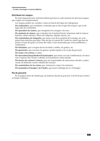 El vídeo. Estratègies i recursos didàctics


Distribuïm les tasques
   És molt important tenir molt ben definit qui farà en cada moment les diverses tasques
que exigeix un enregistrament.
   Les tasques poden ser variades i estan en funció del tipus de videograma:
   Els realitzadors, que coordinen i controlen que es faci el que diu el guió i que no hi
   hagi salts de continuïtat.
   Els operadors de càmera, que enregistren les imatges i els sons.
   Els ajudants de càmera, que controlen tot el material tècnic relacionat amb la càmera:
   bateries, cables elèctrics, filtres de l’objectiu, trípode, micros, etc.
   Els controladors de fotografia, que tenen cura de la qualitat de la imatge, de si les
   preses han estat ben gravades. Han de dur el control de l’ordre les cintes (que han de
   portar el nom del grup o el tema del vídeo i anar numerades per evitar problemes i
   confusions).
   Els tituladors, que s’ocupen de fer els títols i crèdits, els grafics, etc.
   Els guionistes, que escriuen els guions i poden ajudar a fer el pla de gravació.
   Els actors i les actrius, si calen.
   Els decoradors/maquilladors/il·luminadors, que tenen cura de l’ambientació, els deco-
   rats, l’aspecte físic (rostre i cabells), la il·luminació i altres detalls.
   Els tècnics de vestuari i atrezzo, que són responsables de seleccionar, decidir i confec-
   cionar els diferents vestits i detalls del vestuari.
   Els controladors de les cintes, que visionen les cintes i les minuten.
   Els muntadors d’imatges i de l’àudio, que faran l’editatge de so i d’imatges.

Pla de gravació
    És el projecte diari de treball que cal realitzar durant la gravació. Cal fer-ho per estalvi-
ar temps i esforços.




                                                                                              83
 