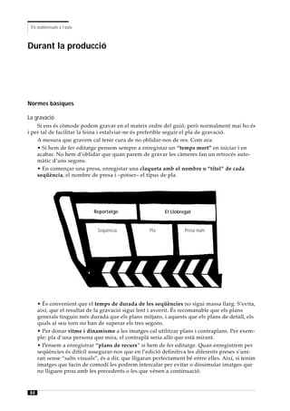 Els audiovisuals a l’aula



Durant la producció




Normes bàsiques

La gravació
    Si ens és còmode podem gravar en el mateix ordre del guió, però normalment mai ho és
i per tal de facilitar la feina i estalviar-ne és preferible seguir el pla de gravació.
    A mesura que gravem cal tenir cura de no oblidar-nos de res. Com ara:
    • Si hem de fer editatge pensem sempre a enregistar un “temps mort” en iniciar i en
    acabar. No hem d’oblidar que quan parem de gravar les càmeres fan un retrocés auto-
    màtic d’uns segons.
    • En començar una presa, enregistar una claqueta amb el nombre o “títol” de cada
    seqüència, el nombre de presa i –potser– el tipus de pla.




                             Reportatge                    El Llobregat


                              Seqüència             Pla             Presa núm.




     • És convenient que el temps de durada de les seqüències no sigui massa llarg. S’evita,
     així, que el resultat de la gravació sigui lent i avorrit. És recomanable que els plans
     generals tinguin més durada que els plans mitjans, i aquests que els plans de detall, els
     quals al seu torn no han de superar els tres segons.
     • Per donar ritme i dinamisme a les imatges cal utilitzar plans i contraplans. Per exem-
     ple: pla d’una persona que mira, el contraplà seria allò que està mirant.
     • Pensem a enregistrar “plans de recurs” si hem de fer editatge. Quan enregistrem per
     seqüències és difícil assegurar-nos que en l’edició definitiva les diferents preses s’uni-
     ran sense “salts visuals”, és a dir, que lligaran perfectament bé entre elles. Així, si tenim
     imatges que facin de comodí les podrem intercalar per evitar o dissimular imatges que
     no lliguen prou amb les precedents o les que vénen a continuació.



84
 