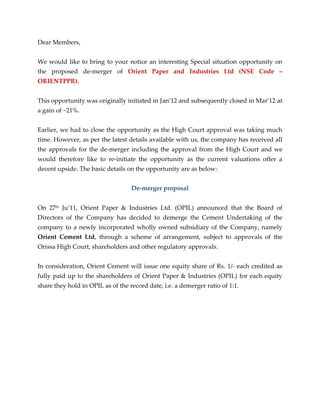 Dear Members,


We would like to bring to your notice an interesting Special situation opportunity on
the proposed de-merger of Orient Paper and Industries Ltd (NSE Code –
ORIENTPPR).


This opportunity was originally initiated in Jan’12 and subsequently closed in Mar’12 at
a gain of ~21%.


Earlier, we had to close the opportunity as the High Court approval was taking much
time. However, as per the latest details available with us, the company has received all
the approvals for the de-merger including the approval from the High Court and we
would therefore like to re-initiate the opportunity as the current valuations offer a
decent upside. The basic details on the opportunity are as below:


                                   De-merger proposal


On 27th Ju’11, Orient Paper & Industries Ltd. (OPIL) announced that the Board of
Directors of the Company has decided to demerge the Cement Undertaking of the
company to a newly incorporated wholly owned subsidiary of the Company, namely
Orient Cement Ltd, through a scheme of arrangement, subject to approvals of the
Orissa High Court, shareholders and other regulatory approvals.


In consideration, Orient Cement will issue one equity share of Rs. 1/- each credited as
fully paid up to the shareholders of Orient Paper & Industries (OPIL) for each equity
share they hold in OPIL as of the record date, i.e. a demerger ratio of 1:1.
 
