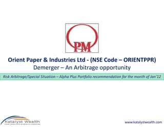 Orient Paper & Industries Ltd - (NSE Code – ORIENTPPR)
           Demerger – An Arbitrage opportunity
Risk Arbitrage/Special Situation – Alpha Plus Portfolio recommendation for the month of Jan’12




                                                                        www.katalystwealth.com
 