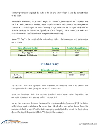 www.katalystwealth.com
The new promoters acquired the stake at Rs 43/- per share which is also the current price
of the stock.
Besides the promoters, Mr. Parmod Sagar, MD, holds 24,698 shares in the company and
Mr. S. C. Sarin, Technical advisor, holds 255,427 shares in the company. What is good is
that Mr. S. C. Sarin bought the entire quantity in Apr’13 around Rs 29-30 per share. As the
two are involved in day-to-day operations of the company, their recent purchases are
indicative of their confidence in the prospects of the company.
As on 30th Dec’13, the details of the major shareholders of the company and their stakes
are as below:
Name of the shareholder Category % stake in Swaraj Engines
Dutch US Holding BV (RHI) Promoter 69.62%
Gopal Rajgarhia Public 4.99%
Shakuntala Devi Rajgarhia Public 1.20%
Dividend Policy
Dividend Payout ratio
Mar’08 Mar’09 Mar’10 Mar’11 Mar’12 Mar’13
Dividend
Payout ratio
38.99% 29.02%
Prior to FY 12 ORL was a part of Orient Abrasives and therefore there is no specific and
distinguishable dividend policy for the period before FY 12.
Since the de-merger, ORL has declared dividend twice, once under Rajgarhias, the
erstwhile promoters and recently in Sep’13 under RHI.
As per the agreement between the erstwhile promoters (Rajgarhias) and RHI, the latter
will continue paying minimum Re 1/- per share dividend as long as Mr. Gopal Rajgarhia
continues to hold at least 4% stake in the company. As indicated in one of the illustrations
above, Mr. Gopal Rajgarhia holds 4.99% stake in the company.
 