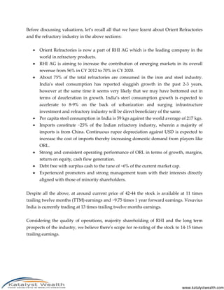 www.katalystwealth.com
Before discussing valuations, let’s recall all that we have learnt about Orient Refractories
and the refractory industry in the above sections:
 Orient Refractories is now a part of RHI AG which is the leading company in the
world in refractory products.
 RHI AG is aiming to increase the contribution of emerging markets in its overall
revenue from 56% in CY 2012 to 70% in CY 2020.
 About 75% of the total refractories are consumed in the iron and steel industry.
India’s steel consumption has reported sluggish growth in the past 2-3 years,
however at the same time it seems very likely that we may have bottomed out in
terms of deceleration in growth. India’s steel consumption growth is expected to
accelerate to 8-9% on the back of urbanization and surging infrastructure
investment and refractory industry will be direct beneficiary of the same.
 Per capita steel consumption in India is 59 kgs against the world average of 217 kgs.
 Imports constitute ~25% of the Indian refractory industry, wherein a majority of
imports is from China. Continuous rupee depreciation against USD is expected to
increase the cost of imports thereby increasing domestic demand from players like
ORL.
 Strong and consistent operating performance of ORL in terms of growth, margins,
return on equity, cash flow generation.
 Debt free with surplus cash to the tune of ~6% of the current market cap.
 Experienced promoters and strong management team with their interests directly
aligned with those of minority shareholders.
Despite all the above, at around current price of 42-44 the stock is available at 11 times
trailing twelve months (TTM) earnings and ~9.75 times 1 year forward earnings. Vesuvius
India is currently trading at 13 times trailing twelve months earnings.
Considering the quality of operations, majority shareholding of RHI and the long term
prospects of the industry, we believe there’s scope for re-rating of the stock to 14-15 times
trailing earnings.
 