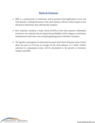 www.katalystwealth.com
Risks & Concerns
 ORL is a manufacturer of refractories and its products find application in iron and
steel industry. Underperformance in the steel industry will have direct impact on the
demand of refractories, thus affecting the company.
 Raw materials constitute a major chunk (55-60%) of the total expenses. Substantial
increase in raw material cost can impact the profitability of the company as refractory
manufacturers don’t have very strong bargaining power with their customers.
 The specific consumption of refractories has gone down from 30 kg per tonne of steel
about 20 years to 13-15 kg on average for the steel industry as a whole. Further
reduction in consumption tonne will be detrimental to the growth of refractory
industry and ORL.
 
