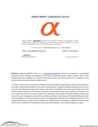 www.katalystwealth.com
Disclaimer: Nothing published herein or on www.katalystwealth.com should be considered as personalized
investment advice. Although our employees may answer your general customer service questions, they are not
licensed under laws to address your particular investment situation. No communication by our employees to you
should be deemed as personalized investment advice.
It should be noted that the information contained herein is from publicly available data or other sources believed to
be reliable. Neither Katalyst Wealth, nor any person connected with it accepts any liability arising from the use of this
document. This document is prepared for assistance only and is not intended to be and must not be taken as the basis
for any investment decision. The investment discussed or views expressed may not be suitable for all investors. The
user assumes the entire risk of any use made of this information. The recipients of Katalyst Wealth material should
rely on their own investigations and take their own professional advice. Each recipient of Katalyst Wealth should make
such investigations as it deems necessary to arrive at an independent evaluation of an investment referred to in this
document (including the merits and risks involved), and should consult its own advisers to determine the merits and
risks of such an investment. Price and value of the investments referred to in this material may go up or down.
 