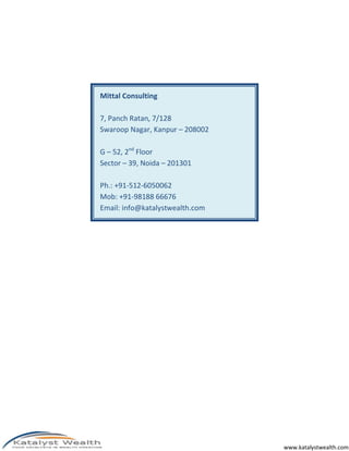 www.katalystwealth.com
Mittal Consulting
7, Panch Ratan, 7/128
Swaroop Nagar, Kanpur – 208002
G – 52, 2nd
Floor
Sector – 39, Noida – 201301
Ph.: +91-512-6050062
Mob: +91-98188 66676
Email: info@katalystwealth.com
 