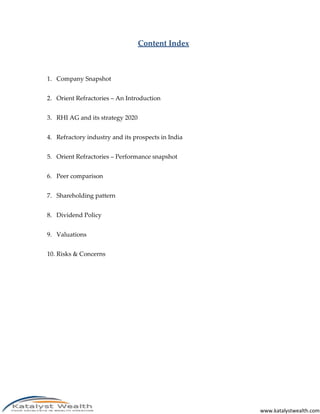www.katalystwealth.com
Content Index
1. Company Snapshot
2. Orient Refractories – An Introduction
3. RHI AG and its strategy 2020
4. Refractory industry and its prospects in India
5. Orient Refractories – Performance snapshot
6. Peer comparison
7. Shareholding pattern
8. Dividend Policy
9. Valuations
10. Risks & Concerns
 