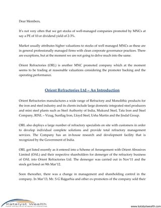 www.katalystwealth.com
Dear Members,
It’s not very often that we get stocks of well-managed companies promoted by MNCs at
say a PE of 10 or dividend yield of 2-3%.
Market usually attributes higher valuations to stocks of well managed MNCs as these are
in general professionally managed firms with clean corporate governance practices. There
are exceptions, but at the moment we are not going to delve much into the same.
Orient Refractories (ORL) is another MNC promoted company which at the moment
seems to be trading at reasonable valuations considering the promoter backing and the
operating performance.
Orient Refractories Ltd – An Introduction
Orient Refractories manufactures a wide range of Refractory and Monolithic products for
the iron and steel industry and its clients include large domestic integrated steel producers
and mini steel plants such as Steel Authority of India, Mukund Steel, Tata Iron and Steel
Company, RINL – Vizag, Sunflag Iron, Lloyd Steel, Usha Martin and the Jindal Group.
ORL also deploys a large number of refractory specialists on site with customers in order
to develop individual complete solutions and provide total refractory management
services. The Company has an in-house research and development facility that is
recognized by the Government of India.
ORL got listed recently as it entered into a Scheme of Arrangement with Orient Abrasives
Limited (OAL) and their respective shareholders for demerger of the refractory business
of OAL into Orient Refractories Ltd. The demerger was carried out in Nov’11 and the
stock got listed on 9th Mar’12.
Soon thereafter, there was a change in management and shareholding control in the
company. In Mar’13, Mr. S G Rajgarhia and other ex-promoters of the company sold their
 
