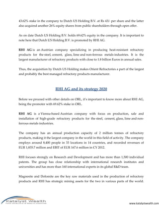 www.katalystwealth.com
43.62% stake in the company to Dutch US Holding B.V. at Rs 43/- per share and the latter
also acquired another 26% equity shares from public shareholders through open offer.
As on date Dutch US Holding B.V. holds 69.62% equity in the company. It is important to
note here that Dutch US Holding B.V. is promoted by RHI AG.
RHI AG is an Austrian company specializing in producing heat-resistant refractory
products for the steel, cement, glass, lime and non-ferrous metals industries. It is the
largest manufacturer of refractory products with close to 1.8 billion Euros in annual sales.
Thus, the acquisition by Dutch US Holding makes Orient Refractories a part of the largest
and probably the best managed refractory products manufacturer.
RHI AG and its strategy 2020
Before we proceed with other details on ORL, it’s important to know more about RHI AG,
being the promoter with 69.62% stake in ORL.
RHI AG is a Vienna-based Austrian company with focus on production, sale and
installation of high-grade refractory products for the steel, cement, glass, lime and non-
ferrous metals industries.
The company has an annual production capacity of 2 million tonnes of refractory
products, making it the largest company in the world in this field of activity. The company
employs around 8,400 people in 33 locations in 14 countries, and recorded revenues of
EUR 1,835.7 million and EBIT of EUR 167.6 million in CY 2012.
RHI focuses strongly on Research and Development and has more than 1,500 individual
patents. The group has close relationship with international research institutes and
universities and has more than 160 international experts in its global R&D team.
Magnesite and Dolomite are the key raw materials used in the production of refractory
products and RHI has strategic mining assets for the two in various parts of the world.
 