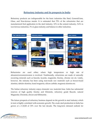 www.katalystwealth.com
Refractory industry and its prospects in India
Refractory products are indispensable for the basic industries like Steel, Cement/Lime,
Glass, and Non-ferrous metals. It is estimated that 75% of the refractories that are
manufactured find application in the steel industry, 12% in the cement industry, 5-6% in
non-ferrous industries, 3% in glass industry and balance in other industries.
Refractories are used either where high temperature or high rate of
abrasion/corrosion/erosion is involved. Traditionally, refractories are made of naturally
occurring minerals such as bauxite, kyanite, magnesite, fireclay, chrome ore etc. Lately,
however, the industry has been using man-made raw materials such as brown-fused
alumina, tabular alumina, fused magnesia, silicon carbide, magnesia alumina etc.
The Indian refractory industry enjoys domestic raw materials base. India has substantial
reserves of high quality fireclay and Dolomite, refractory grade Bauxite, natural
Magnesite, Chromite, Zircon and Sillimanite.
The future prospects of refractory business depend on the growth in steel industry which
in turn is highly correlated with economic growth. The crude steel production in India has
grown at a CAGR of 10% over the last decade. The long-term demand outlook for
 