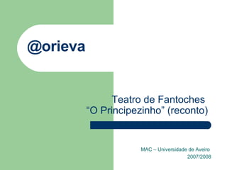 @orieva MAC – Universidade de Aveiro  2007/2008 Teatro de Fantoches  “O Principezinho” (reconto) 
