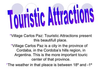 *Village Carlos Paz: Touristic Attractions present
                 this beautifull place.
   *Village Carlos Paz is a city in the province of
       Cordaba, in the Cordoba’s hills region, in
     Argentina. This is the more important touric
                center of that province.
*The weather in that pleace is between 18º and -1º
 