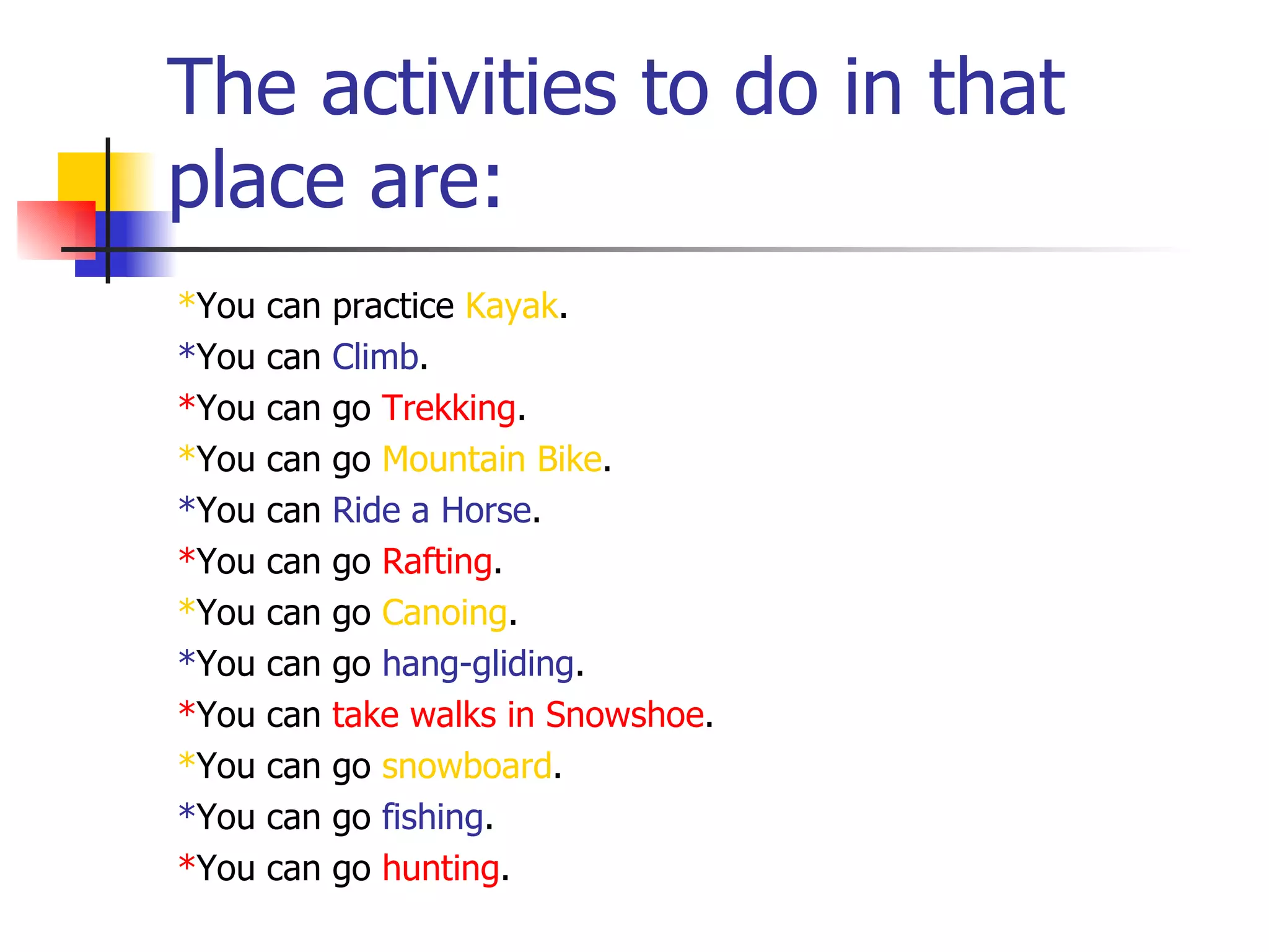 The activities to do in that
place are:
*You can practice Kayak.
*You can Climb.
*You can go Trekking.
*You can go Mountain Bike.
*You can Ride a Horse.
*You can go Rafting.
*You can go Canoing.
*You can go hang-gliding.
*You can take walks in Snowshoe.
*You can go snowboard.
*You can go fishing.
*You can go hunting.