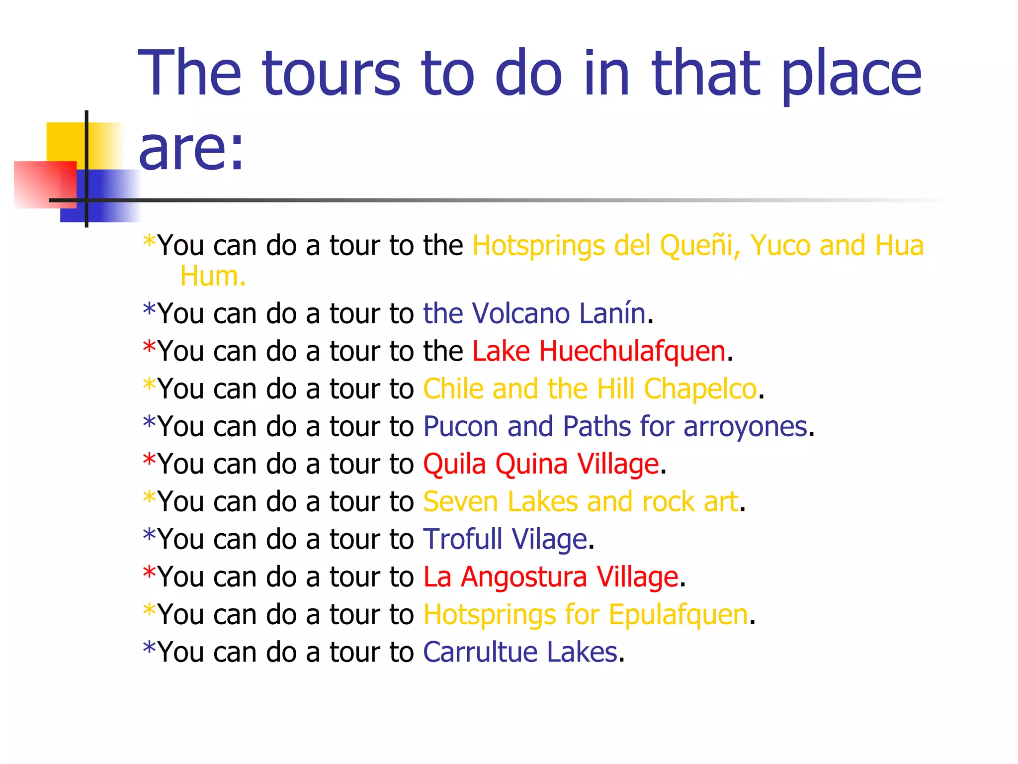 The tours to do in that place
are:
*You can do a tour to the Hotsprings del Queñi, Yuco and Hua
Hum.
*You can do a tour to the Volcano Lanín.
*You can do a tour to the Lake Huechulafquen.
*You can do a tour to Chile and the Hill Chapelco.
*You can do a tour to Pucon and Paths for arroyones.
*You can do a tour to Quila Quina Village.
*You can do a tour to Seven Lakes and rock art.
*You can do a tour to Trofull Vilage.
*You can do a tour to La Angostura Village.
*You can do a tour to Hotsprings for Epulafquen.
*You can do a tour to Carrultue Lakes.
