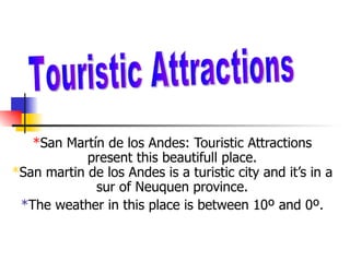 *San Martín de los Andes: Touristic Attractions
            present this beautifull place.
*San martin de los Andes is a turistic city and it’s in a
             sur of Neuquen province.
 *The weather in this place is between 10º and 0º.
 