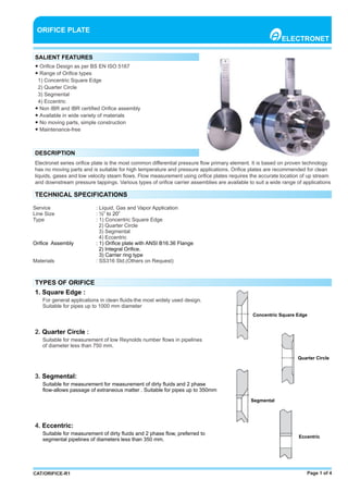 Page 1 of 4CAT/ORIFICE-R1
● Oriﬁce Design as per BS EN ISO 5167
● Range of Oriﬁce types
1) Concentric Square Edge
2) Quarter Circle
3) Segmental
4) Eccentric
● Non IBR and IBR certiﬁed Oriﬁce assembly
● Available in wide variety of materials
● No moving parts, simple construction
● Maintenance-free
ORIFICE PLATE
ELECTRONET
SALIENT FEATURES
DESCRIPTION
Electronet series oriﬁce plate is the most common diﬀerential pressure ﬂow primary element. It is based on proven technology
has no moving parts and is suitable for high temperature and pressure applications. Oriﬁce plates are recommended for clean
liquids, gases and low velocity steam ﬂows. Flow measurement using oriﬁce plates requires the accurate location of up stream
and downstream pressure tappings. Various types of oriﬁce carrier assemblies are available to suit a wide range of applications
TECHNICAL SPECIFICATIONS
Service : Liquid, Gas and Vapor Application
Line Size : ½” to 20”
Type : 1) Concentric Square Edge
2) Quarter Circle
3) Segmental
4) Eccentric
Oriﬁce Assembly : 1) Oriﬁce plate with ANSI B16.36 Flange
2) Integral Oriﬁce.
3) Carrier ring type
Materials : SS316 Std.(Others on Request)
TYPES OF ORIFICE
1. Square Edge :
For general applications in clean ﬂuids-the most widely used design.
Suitable for pipes up to 1000 mm diameter
2. :Quarter Circle
Suitable for measurement of low Reynolds number ﬂows in pipelines
of diameter less than 750 mm.
3. Segmental:
Suitable for measurement for measurement of dirty ﬂuids and 2 phase
ﬂow-allows passage of extraneous matter . Suitable for pipes up to 350mm
4. Eccentric:
Suitable for measurement of dirty ﬂuids and 2 phase ﬂow, preferred to
segmental pipelines of diameters less than 350 mm.
Concentric Square Edge
Quarter Circle
Segmental
Eccentric
 