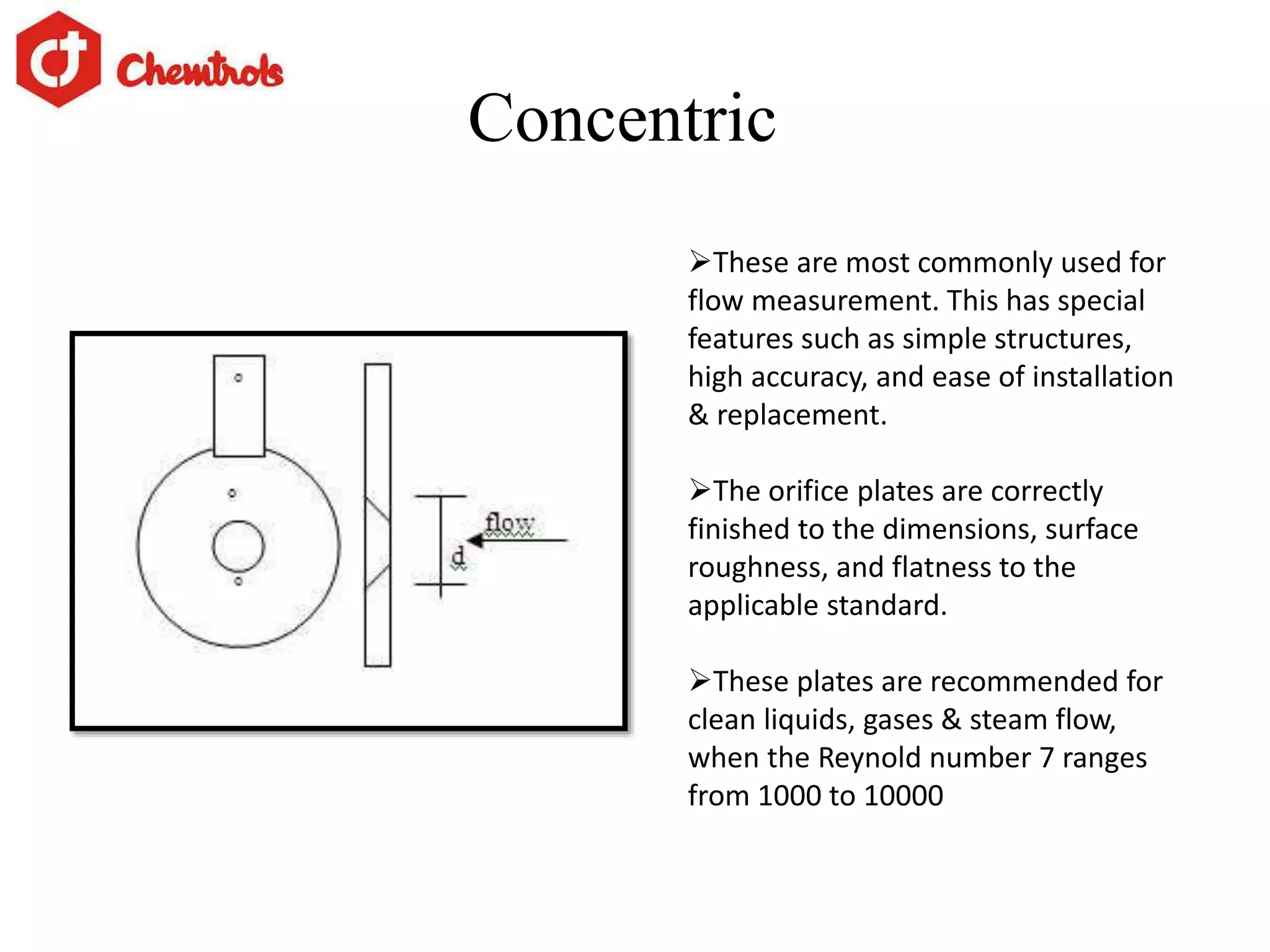 Concentric
These are most commonly used for
flow measurement. This has special
features such as simple structures,
high accuracy, and ease of installation
& replacement.
The orifice plates are correctly
finished to the dimensions, surface
roughness, and flatness to the
applicable standard.
These plates are recommended for
clean liquids, gases & steam flow,
when the Reynold number 7 ranges
from 1000 to 10000
 