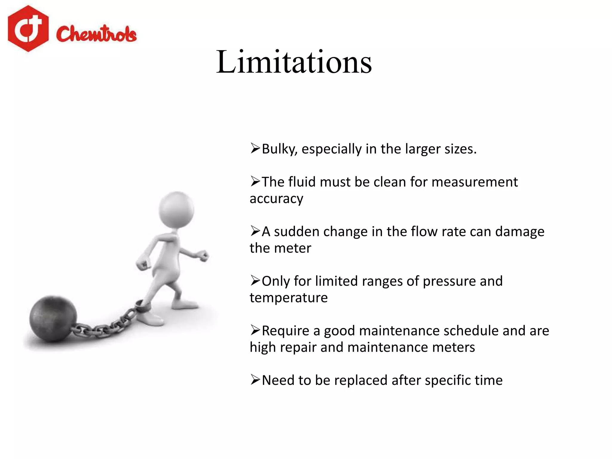 Limitations
Bulky, especially in the larger sizes.
The fluid must be clean for measurement
accuracy
A sudden change in the flow rate can damage
the meter
Only for limited ranges of pressure and
temperature
Require a good maintenance schedule and are
high repair and maintenance meters
Need to be replaced after specific time
 
