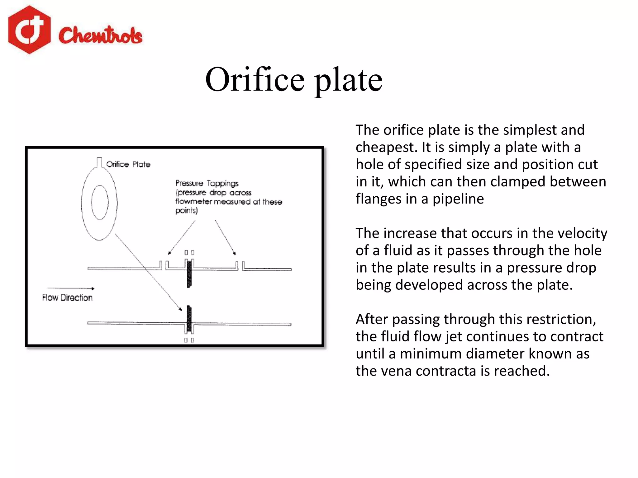 Orifice plate
The orifice plate is the simplest and
cheapest. It is simply a plate with a
hole of specified size and position cut
in it, which can then clamped between
flanges in a pipeline
The increase that occurs in the velocity
of a fluid as it passes through the hole
in the plate results in a pressure drop
being developed across the plate.
After passing through this restriction,
the fluid flow jet continues to contract
until a minimum diameter known as
the vena contracta is reached.
 