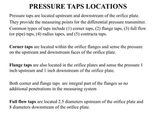 PRESSURE TAPS LOCATIONS
Pressure taps are located upstream and downstream of the orifice plate.
They provide the measuring points for the differential pressure transmitter.
Common types of taps include (1) corner taps, (2) flange taps, (3) full flow
(or pipe) taps, (4) radius tapes, and (5) contracta taps.
Corner taps are located within the orifice flanges and sense the pressure
on the upstream and downstream faces of the orifice plate.
Flange taps are also located in the orifice plates and sense the pressure 1
inch upstream and 1 inch downstream of the orifice plate.
Both corner and flange taps are integral part of the flanges so no
additional penetrations in the measuring system
Full flow taps are located 2.5 diameters upstream of the orifice plate and
8 diameters downstream of the orifice plate.
 