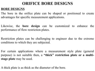 ORIFICE BORE DESIGNS
BORE DESIGNS
The bore in the orifice plate can be shaped or positioned to create
advantages for specific measurement applications.
Likewise, the bore design can be customized to enhance the
performance of flow restriction plates.
Restriction plates can be challenging to engineer due to the extreme
conditions to which they are subjected.
For certain applications where a measurement style plate (general
purpose) is not suitable then, a “thick” restriction plate or a multi-
stage plate may be used.
A thick plate is as thick as the diameter of the bore.
 